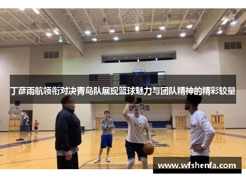 丁彦雨航领衔对决青岛队展现篮球魅力与团队精神的精彩较量
