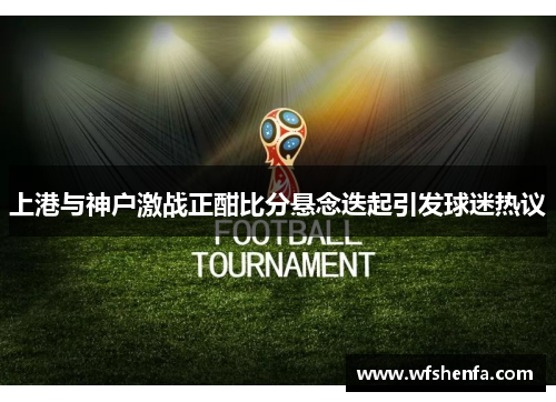 上港与神户激战正酣比分悬念迭起引发球迷热议